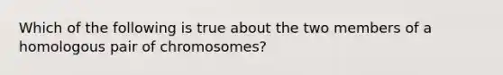 Which of the following is true about the two members of a homologous pair of chromosomes?