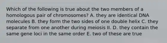 Which of the following is true about the two members of a homologous pair of chromosomes? A. they are identical DNA molecules B. they form the two sides of one double helix C. they separate from one another during meiosis II. D. they contain the same gene loci in the same order E. two of these are true