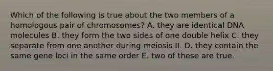 Which of the following is true about the two members of a homologous pair of chromosomes? A. they are identical DNA molecules B. they form the two sides of one double helix C. they separate from one another during meiosis II. D. they contain the same gene loci in the same order E. two of these are true.