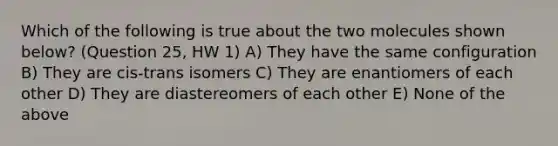 Which of the following is true about the two molecules shown below? (Question 25, HW 1) A) They have the same configuration B) They are cis-trans isomers C) They are enantiomers of each other D) They are diastereomers of each other E) None of the above