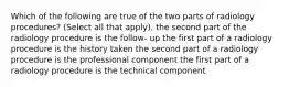 Which of the following are true of the two parts of radiology procedures? (Select all that apply). the second part of the radiology procedure is the follow- up the first part of a radiology procedure is the history taken the second part of a radiology procedure is the professional component the first part of a radiology procedure is the technical component