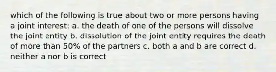 which of the following is true about two or more persons having a joint interest: a. the death of one of the persons will dissolve the joint entity b. dissolution of the joint entity requires the death of more than 50% of the partners c. both a and b are correct d. neither a nor b is correct