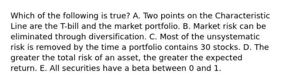 Which of the following is true? A. Two points on the Characteristic Line are the T-bill and the market portfolio. B. Market risk can be eliminated through diversification. C. Most of the unsystematic risk is removed by the time a portfolio contains 30 stocks. D. The greater the total risk of an asset, the greater the expected return. E. All securities have a beta between 0 and 1.