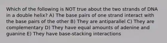 Which of the following is NOT true about the two strands of DNA in a double helix? A) The base pairs of one strand interact with the base pairs of the other B) They are antiparallel C) They are complementary D) They have equal amounts of adenine and guanine E) They have base-stacking interactions