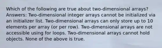 Which of the following are true about two-dimensional arrays? Answers: Two-dimensional integer arrays cannot be initialized via an initializer list. Two-dimensional arrays can only store up to 10 elements per array (or per row). Two-dimensional arrays are not accessible using for loops. Two-dimensional arrays cannot hold objects. None of the above is true.