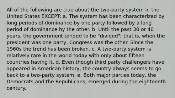 All of the following are true about the two-party system in the United States EXCEPT: a. The system has been characterized by long periods of dominance by one party followed by a long period of dominance by the other. b. Until the past 30 or 40 years, the government tended to be "divided"; that is, when the president was one party, Congress was the other. Since the 1960s the trend has been broken. c. A two-party system is relatively rare in the world today with only about fifteen countries having it. d. Even though third party challengers have appeared in American history, the country always seems to go back to a two-party system. e. Both major parties today, the Democrats and the Republicans, emerged during the eighteenth century.