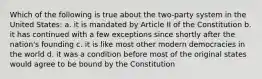 Which of the following is true about the two-party system in the United States: a. it is mandated by Article II of the Constitution b. it has continued with a few exceptions since shortly after the nation's founding c. it is like most other modern democracies in the world d. it was a condition before most of the original states would agree to be bound by the Constitution