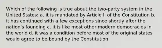 Which of the following is true about the two-party system in the United States: a. it is mandated by Article II of the Constitution b. it has continued with a few exceptions since shortly after the nation's founding c. it is like most other modern democracies in the world d. it was a condition before most of the original states would agree to be bound by the Constitution