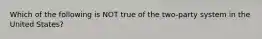 Which of the following is NOT true of the two-party system in the United States?