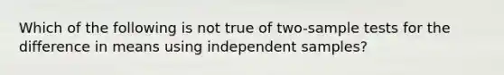 Which of the following is not true of two-sample tests for the difference in means using independent samples?