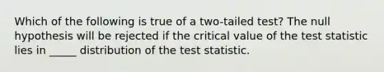 Which of the following is true of a two-tailed test? The null hypothesis will be rejected if the critical value of the test statistic lies in _____ distribution of the test statistic.