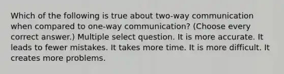 Which of the following is true about two-way communication when compared to one-way communication? (Choose every correct answer.) Multiple select question. It is more accurate. It leads to fewer mistakes. It takes more time. It is more difficult. It creates more problems.