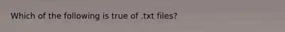 Which of the following is true of .txt files?