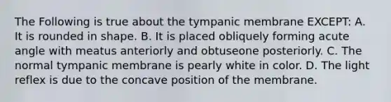 The Following is true about the tympanic membrane EXCEPT: A. It is rounded in shape. B. It is placed obliquely forming acute angle with meatus anteriorly and obtuseone posteriorly. C. The normal tympanic membrane is pearly white in color. D. The light reflex is due to the concave position of the membrane.