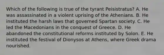 Which of the following is true of the tyrant Peisistratus? A. He was assassinated in a violent uprising of the Athenians. B. He instituted the harsh laws that governed Spartan society. C. He led the Macedonians in the conquest of Greece. D. He abandoned the constitutional reforms instituted by Solon. E. He instituted the festival of Dionysos at Athens, where Greek drama nourished.