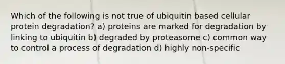 Which of the following is not true of ubiquitin based cellular protein degradation? a) proteins are marked for degradation by linking to ubiquitin b) degraded by proteasome c) common way to control a process of degradation d) highly non-specific