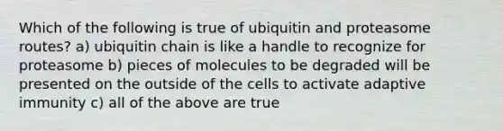 Which of the following is true of ubiquitin and proteasome routes? a) ubiquitin chain is like a handle to recognize for proteasome b) pieces of molecules to be degraded will be presented on the outside of the cells to activate adaptive immunity c) all of the above are true