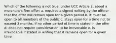 Which of the following is not true, under UCC Article 2, about a merchant's firm offer: a. requires a signed writing by the offeror that the offer will remain open for a given period b. it must be open to all members of the public c. stays open for a time not to exceed 3 months, if no other period of time is stated in the offer d. does not require consideration to be irrevocable e. is irrevocable if stated in writing that it remains open for a given time