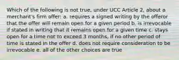 Which of the following is not true, under UCC Article 2, about a merchant's firm offer: a. requires a signed writing by the offeror that the offer will remain open for a given period b. is irrevocable if stated in writing that it remains open for a given time c. stays open for a time not to exceed 3 months, if no other period of time is stated in the offer d. does not require consideration to be irrevocable e. all of the other choices are true