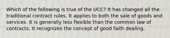 Which of the following is true of the UCC? It has changed all the traditional contract rules. It applies to both the sale of goods and services. It is generally less flexible than the common law of contracts. It recognizes the concept of good faith dealing.