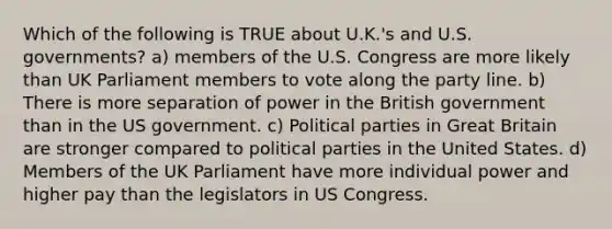 Which of the following is TRUE about U.K.'s and U.S. governments? a) members of the U.S. Congress are more likely than UK Parliament members to vote along the party line. b) There is more separation of power in the British government than in the US government. c) Political parties in Great Britain are stronger compared to political parties in the United States. d) Members of the UK Parliament have more individual power and higher pay than the legislators in US Congress.