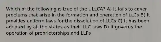 Which of the following is true of the ULLCA? A) It fails to cover problems that arise in the formation and operation of LLCs B) It provides uniform laws for the dissolution of LLCs C) It has been adopted by all the states as their LLC laws D) It governs the operation of proprietorships and LLPs