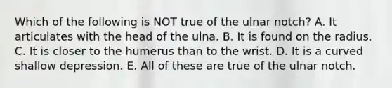 Which of the following is NOT true of the ulnar notch? A. It articulates with the head of the ulna. B. It is found on the radius. C. It is closer to the humerus than to the wrist. D. It is a curved shallow depression. E. All of these are true of the ulnar notch.