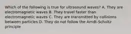 Which of the following is true for ultrasound waves? A. They are electromagnetic waves B. They travel faster than electromagnetic waves C. They are transmitted by collisions between particles D. They do not follow the Arndt-Schultz principle