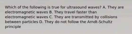 Which of the following is true for ultrasound waves? A. They are electromagnetic waves B. They travel faster than electromagnetic waves C. They are transmitted by collisions between particles D. They do not follow the Arndt-Schultz principle