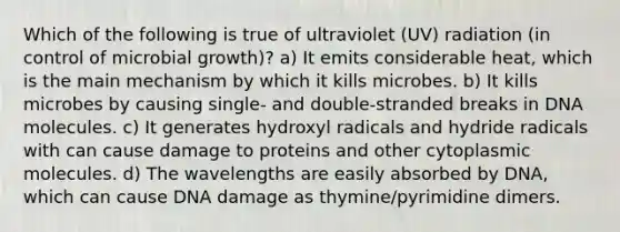 Which of the following is true of ultraviolet (UV) radiation (in control of microbial growth)? a) It emits considerable heat, which is the main mechanism by which it kills microbes. b) It kills microbes by causing single- and double-stranded breaks in DNA molecules. c) It generates hydroxyl radicals and hydride radicals with can cause damage to proteins and other cytoplasmic molecules. d) The wavelengths are easily absorbed by DNA, which can cause DNA damage as thymine/pyrimidine dimers.