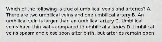 Which of the following is true of umbilical veins and arteries? A. There are two umbilical veins and one umbilical artery B. An umbilical vein is larger than an umbilical artery C. Umbilical veins have thin walls compared to umbilical arteries D. Umbilical veins spasm and close soon after birth, but arteries remain open