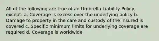 All of the following are true of an Umbrella Liability Policy, except: a. Coverage is excess over the underlying policy b. Damage to property in the care and custody of the insured is covered c. Specific minimum limits for underlying coverage are required d. Coverage is worldwide