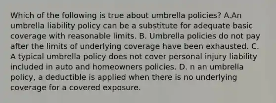 Which of the following is true about umbrella policies? A.An umbrella liability policy can be a substitute for adequate basic coverage with reasonable limits. B. Umbrella policies do not pay after the limits of underlying coverage have been exhausted. C. A typical umbrella policy does not cover personal injury liability included in auto and homeowners policies. D. n an umbrella policy, a deductible is applied when there is no underlying coverage for a covered exposure.