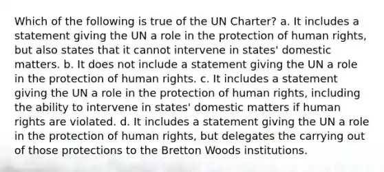 Which of the following is true of the UN Charter? a. It includes a statement giving the UN a role in the protection of human rights, but also states that it cannot intervene in states' domestic matters. b. It does not include a statement giving the UN a role in the protection of human rights. c. It includes a statement giving the UN a role in the protection of human rights, including the ability to intervene in states' domestic matters if human rights are violated. d. It includes a statement giving the UN a role in the protection of human rights, but delegates the carrying out of those protections to the Bretton Woods institutions.