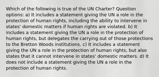 Which of the following is true of the UN Charter? Question options: a) It includes a statement giving the UN a role in the protection of human rights, including the ability to intervene in states' domestic matters if human rights are violated. b) It includes a statement giving the UN a role in the protection of human rights, but delegates the carrying out of those protections to the Bretton Woods institutions. c) It includes a statement giving the UN a role in the protection of human rights, but also states that it cannot intervene in states' domestic matters. d) It does not include a statement giving the UN a role in the protection of human rights.