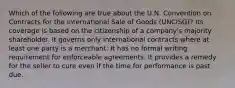 Which of the following are true about the U.N. Convention on Contracts for the International Sale of Goods (UNCISG)? Its coverage is based on the citizenship of a company's majority shareholder. It governs only international contracts where at least one party is a merchant. It has no formal writing requirement for enforceable agreements. It provides a remedy for the seller to cure even if the time for performance is past due.