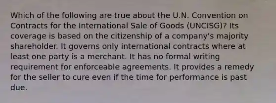 Which of the following are true about the U.N. Convention on Contracts for the International Sale of Goods (UNCISG)? Its coverage is based on the citizenship of a company's majority shareholder. It governs only international contracts where at least one party is a merchant. It has no formal writing requirement for enforceable agreements. It provides a remedy for the seller to cure even if the time for performance is past due.