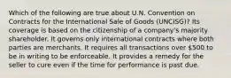 Which of the following are true about U.N. Convention on Contracts for the International Sale of Goods (UNCISG)? Its coverage is based on the citizenship of a company's majority shareholder. It governs only international contracts where both parties are merchants. It requires all transactions over 500 to be in writing to be enforceable. It provides a remedy for the seller to cure even if the time for performance is past due.