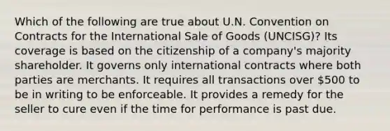 Which of the following are true about U.N. Convention on Contracts for the International Sale of Goods (UNCISG)? Its coverage is based on the citizenship of a company's majority shareholder. It governs only international contracts where both parties are merchants. It requires all transactions over 500 to be in writing to be enforceable. It provides a remedy for the seller to cure even if the time for performance is past due.