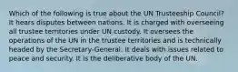 Which of the following is true about the UN Trusteeship Council? It hears disputes between nations. It is charged with overseeing all trustee territories under UN custody. It oversees the operations of the UN in the trustee territories and is technically headed by the Secretary-General. It deals with issues related to peace and security. It is the deliberative body of the UN.