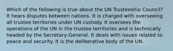 Which of the following is true about the UN Trusteeship Council? It hears disputes between nations. It is charged with overseeing all trustee territories under UN custody. It oversees the operations of the UN in the trustee territories and is technically headed by the Secretary-General. It deals with issues related to peace and security. It is the deliberative body of the UN.