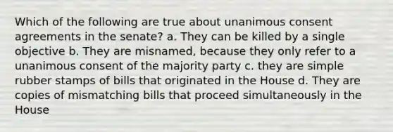 Which of the following are true about unanimous consent agreements in the senate? a. They can be killed by a single objective b. They are misnamed, because they only refer to a unanimous consent of the majority party c. they are simple rubber stamps of bills that originated in the House d. They are copies of mismatching bills that proceed simultaneously in the House