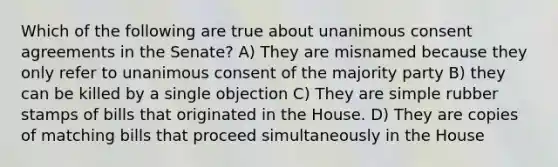 Which of the following are true about unanimous consent agreements in the Senate? A) They are misnamed because they only refer to unanimous consent of the majority party B) they can be killed by a single objection C) They are simple rubber stamps of bills that originated in the House. D) They are copies of matching bills that proceed simultaneously in the House