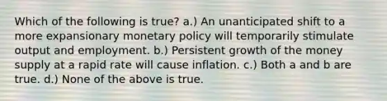 Which of the following is true? a.) An unanticipated shift to a more expansionary monetary policy will temporarily stimulate output and employment. b.) Persistent growth of the money supply at a rapid rate will cause inflation. c.) Both a and b are true. d.) None of the above is true.