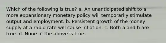 Which of the following is true? a. An unanticipated shift to a more expansionary monetary policy will temporarily stimulate output and employment. b. Persistent growth of the money supply at a rapid rate will cause inflation. c. Both a and b are true. d. None of the above is true.