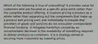 Which of the following is true of unbundling? It provides value for customers who are focused on a specific price point rather than the complete product offering. It involves pricing a product as a whole rather than separating out the components that make up a product and pricing each one individually. It ensures that providers of goods and services do not encounter unreasonable financial hardship. It mitigates hardships caused by an uncontrollable decrease in the availability of something required to deliver products to customers. It is a strategy aimed at securing more customers by lowering prices.