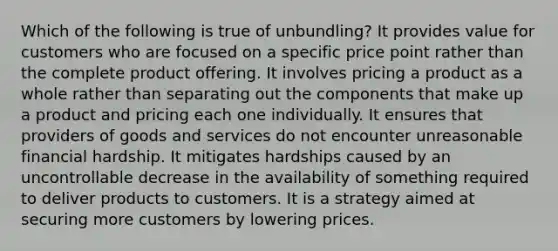 Which of the following is true of unbundling? It provides value for customers who are focused on a specific price point rather than the complete product offering. It involves pricing a product as a whole rather than separating out the components that make up a product and pricing each one individually. It ensures that providers of goods and services do not encounter unreasonable financial hardship. It mitigates hardships caused by an uncontrollable decrease in the availability of something required to deliver products to customers. It is a strategy aimed at securing more customers by lowering prices.