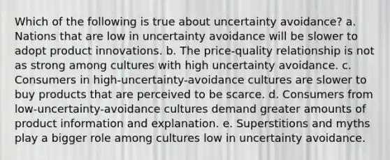 Which of the following is true about uncertainty avoidance? a. Nations that are low in uncertainty avoidance will be slower to adopt product innovations. b. The price-quality relationship is not as strong among cultures with high uncertainty avoidance. c. Consumers in high-uncertainty-avoidance cultures are slower to buy products that are perceived to be scarce. d. Consumers from low-uncertainty-avoidance cultures demand greater amounts of product information and explanation. e. Superstitions and myths play a bigger role among cultures low in uncertainty avoidance.