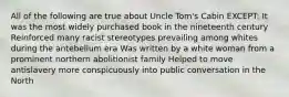 All of the following are true about Uncle Tom's Cabin EXCEPT: It was the most widely purchased book in the nineteenth century Reinforced many racist stereotypes prevailing among whites during the antebellum era Was written by a white woman from a prominent northern abolitionist family Helped to move antislavery more conspicuously into public conversation in the North