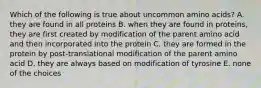 Which of the following is true about uncommon amino acids? A. they are found in all proteins B. when they are found in proteins, they are first created by modification of the parent amino acid and then incorporated into the protein C. they are formed in the protein by post-translational modification of the parent amino acid D. they are always based on modification of tyrosine E. none of the choices